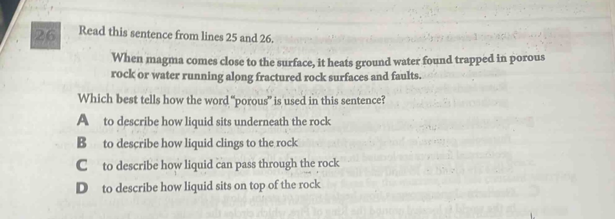 read this sentence from lines 25 and 26. when magma comes close to the surface, it heats ground water found trapped in porous rock or water running along fractured rock surfaces and faults. which best tells how the word “porous” is used in this sentence? a to describe how liquid sits underneath the rock b to describe how liquid clings to the rock c to describe how liquid can pass through the rock d to describe how liquid sits on top of the rock