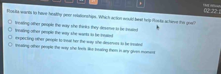 rosita wants to have healthy peer relationships. which action would best help rosita achieve this goal? treating other people the way she thinks they deserve to be treated treating other people the way she wants to be treated expecting other people to treat her the way she deserves to be treated treating other people the way she feels like treating them in any given moment