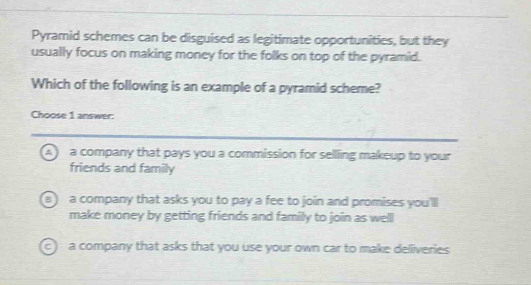 pyramid schemes can be disguised as legitimate opportunities, but they usually focus on making money for the folks on top of the pyramid. which of the following is an example of a pyramid scheme? choose 1 answer: a a company that pays you a commission for selling makeup to your friends and family b a company that asks you to pay a fee to join and promises youll make money by getting friends and family to join as well c a company that asks that you use your own car to make deliveries