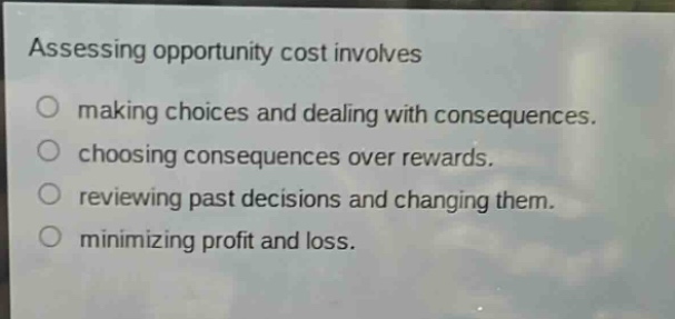 assessing opportunity cost involves\nmaking choices and dealing with consequences.\nchoosing consequences over rewards.\nreviewing past decisions and changing them.\nminimizing profit and loss.