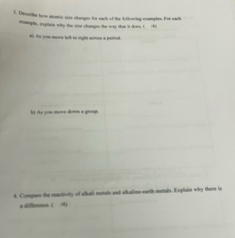 3. describe how atomic size changes for each of the following examples. for each example, explain why the size changes the way that it does. ( /4) a) as you move left to right across a period. b) as you move down a group. 4. compare the reactivity of alkali metals and alkaline - earth metals. explain why there is a difference. ( /4)
