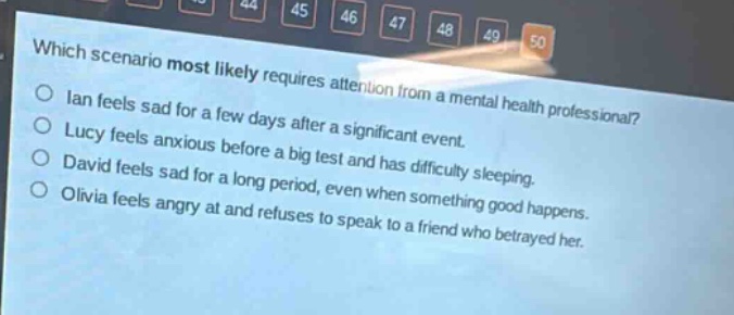which scenario most likely requires attention from a mental health professional?\nian feels sad for a few days after a significant event.\nlucy feels anxious before a big test and has difficulty sleeping.\ndavid feels sad for a long period, even when something good happens.\nolivia feels angry at and refuses to speak to a friend who betrayed her.