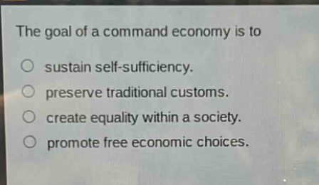 the goal of a command economy is to\nsustain self - sufficiency.\npreserve traditional customs.\ncreate equality within a society.\npromote free economic choices.