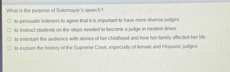 what is the purpose of sotomayors speech?\no to persuade listeners to agree that it is important to have more diverse judges\no to instruct students on the steps needed to become a judge in modern times\no to entertain the audience with stories of her childhood and how her family affected her life\no to explain the history of the supreme court, especially of female and hispanic judges