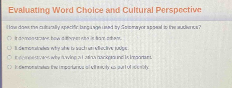 evaluating word choice and cultural perspective\nhow does the culturally specific language used by sotomayor appeal to the audience?\nit demonstrates how different she is from others.\nit demonstrates why she is such an effective judge.\nit demonstrates why having a latina background is important.\nit demonstrates the importance of ethnicity as part of identity.