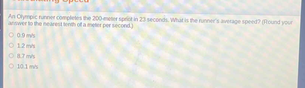 an olympic runner completes the 200 - meter sprint in 23 seconds. what is the runners average speed? (round your answer to the nearest tenth of a meter per second.) 0.9 m/s 1.2 m/s 8.7 m/s 10.1 m/s