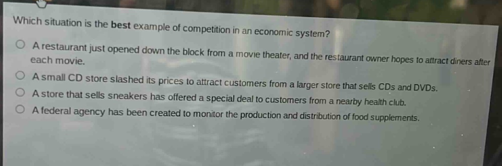 which situation is the best example of competition in an economic system?\na restaurant just opened down the block from a movie theater, and the restaurant owner hopes to attract diners after each movie.\na small cd store slashed its prices to attract customers from a larger store that sells cds and dvds.\na store that sells sneakers has offered a special deal to customers from a nearby health club.\na federal agency has been created to monitor the production and distribution of food supplements.