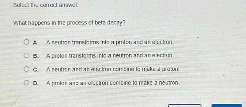 select the correct answer. what happens in the process of beta decay? a. a neutron transforms into a proton and an electron. b. a proton transforms into a neutron and an electron. c. a neutron and an electron combine to make a proton. d. a proton and an electron combine to make a neutron.