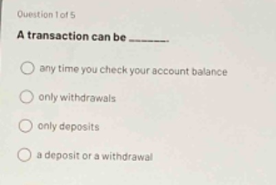 question 1 of 5\na transaction can be _______.\nany time you check your account balance\nonly withdrawals\nonly deposits\na deposit or a withdrawal