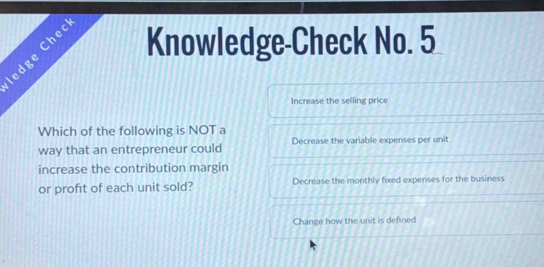 knowledge-check no. 5 which of the following is not a way that an entrepreneur could increase the contribution margin or profit of each unit sold? increase the selling price decrease the variable expenses per unit decrease the monthly fixed expenses for the business change how the unit is defined