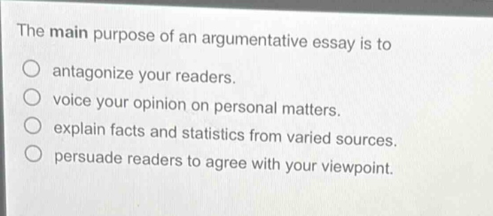 the main purpose of an argumentative essay is to\nantagonize your readers.\nvoice your opinion on personal matters.\nexplain facts and statistics from varied sources.\npersuade readers to agree with your viewpoint.