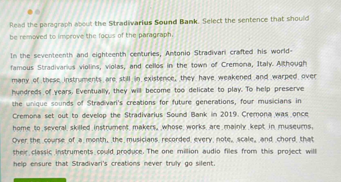 read the paragraph about the stradivarius sound bank. select the sentence that should be removed to improve the focus of the paragraph. in the seventeenth and eighteenth centuries, antonio stradivari crafted his world - famous stradivarius violins, violas, and cellos in the town of cremona, italy. although many of these instruments are still in existence, they have weakened and warped over hundreds of years. eventually, they will become too delicate to play. to help preserve the unique sounds of stradivaris creations for future generations, four musicians in cremona set out to develop the stradivarius sound bank in 2019. cremona was once home to several skilled instrument makers, whose works are mainly kept in museums. over the course of a month, the musicians recorded every note, scale, and chord that their classic instruments could produce. the one million audio files from this project will help ensure that stradivaris creations never truly go silent.