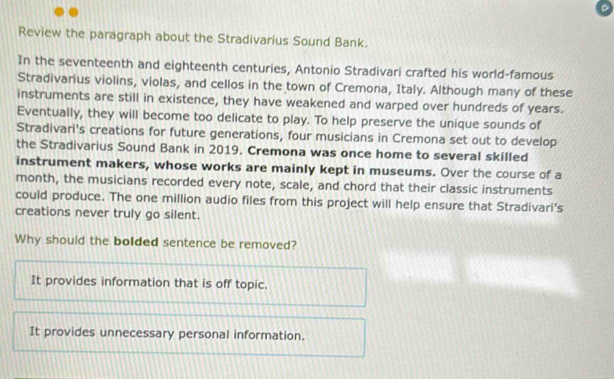 review the paragraph about the stradivarius sound bank. in the seventeenth and eighteenth centuries, antonio stradivari crafted his world - famous stradivarius violins, violas, and cellos in the town of cremona, italy. although many of these instruments are still in existence, they have weakened and warped over hundreds of years. eventually, they will become too delicate to play. to help preserve the unique sounds of stradivaris creations for future generations, four musicians in cremona set out to develop the stradivarius sound bank in 2019. cremona was once home to several skilled instrument makers, whose works are mainly kept in museums. over the course of a month, the musicians recorded every note, scale, and chord that their classic instruments could produce. the one million audio files from this project will help ensure that stradivaris creations never truly go silent. why should the bolded sentence be removed? it provides information that is off topic. it provides unnecessary personal information.