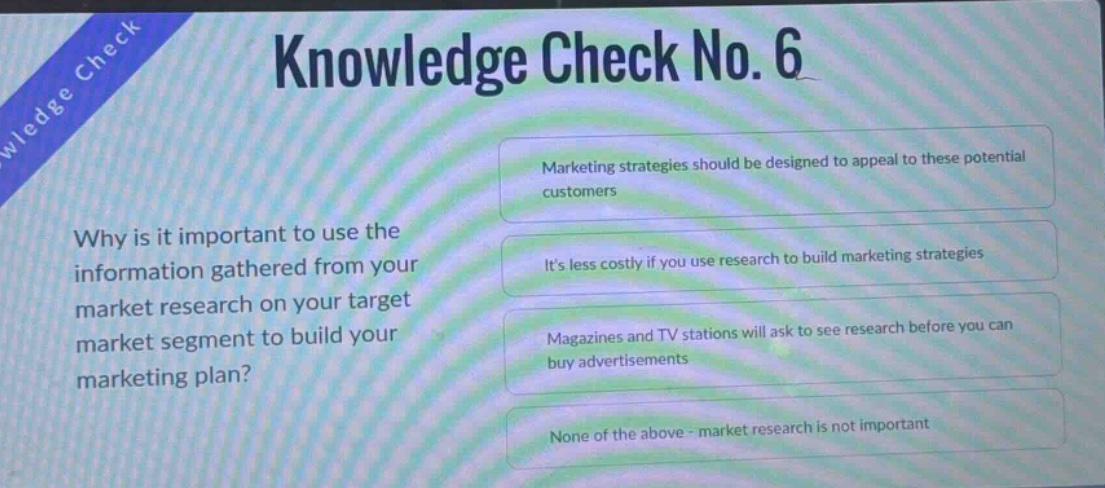 knowledge check no. 6\nwhy is it important to use the information gathered from your market research on your target market segment to build your marketing plan?\nmarketing strategies should be designed to appeal to these potential customers\nits less costly if you use research to build marketing strategies\nmagazines and tv stations will ask to see research before you can buy advertisements\nnone of the above - market research is not important