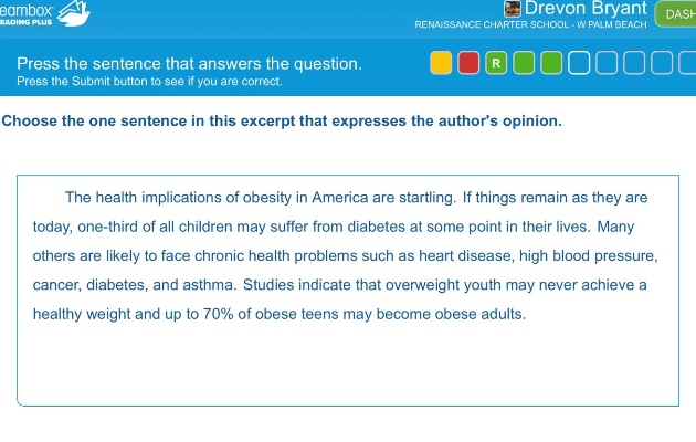 press the sentence that answers the question. press the submit button to see if you are correct. choose the one sentence in this excerpt that expresses the authors opinion. the health implications of obesity in america are startling. if things remain as they are today, one - third of all children may suffer from diabetes at some point in their lives. many others are likely to face chronic health problems such as heart disease, high blood pressure, cancer, diabetes, and asthma. studies indicate that overweight youth may never achieve a healthy weight and up to 70% of obese teens may become obese adults.