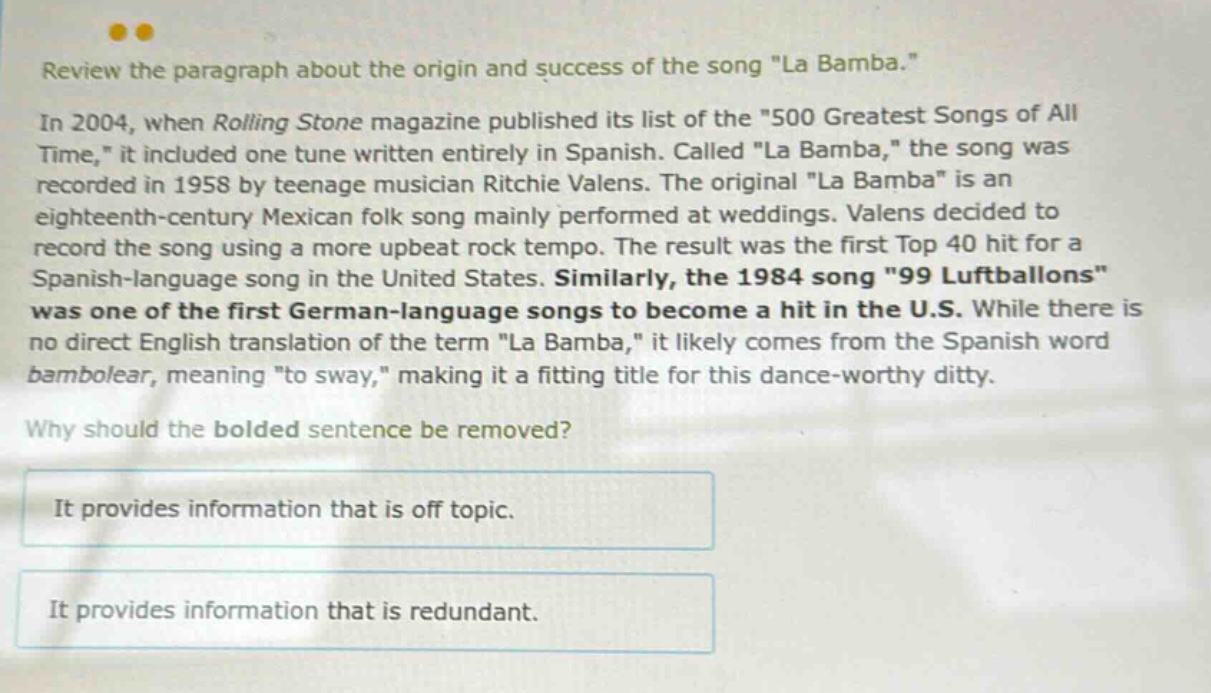 review the paragraph about the origin and success of the song \la bamba.\ in 2004, when rolling stone magazine published its list of the \500 greatest songs of all time,\ it included one tune written entirely in spanish. called \la bamba,\ the song was recorded in 1958 by teenage musician ritchie valens. the original \la bamba\ is an eighteenth - century mexican folk song mainly performed at weddings. valens decided to record the song using a more upbeat rock tempo. the result was the first top 40 hit for a spanish - language song in the united states. similarly, the 1984 song \99 luftballons\ was one of the first german - language songs to become a hit in the u.s. while there is no direct english translation of the term \la bamba,\ it likely comes from the spanish word bambolear, meaning \to sway,\ making it a fitting title for this dance - worthy ditty. why should the bolded sentence be removed? it provides information that is off topic. it provides information that is redundant.