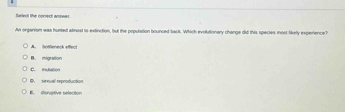 select the correct answer. an organism was hunted almost to extinction, but the population bounced back. which evolutionary change did this species most likely experience? a. bottleneck effect b. migration c. mutation d. sexual reproduction e. disruptive selection