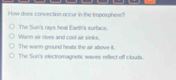 how does convection occur in the troposphere?\nthe suns rays heat earths surface.\nwarm air rises and cool air sinks.\nthe warm ground heats the air above it.\nthe suns electromagnetic waves reflect off clouds.
