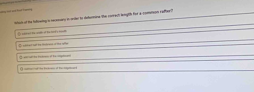 which of the following is necessary in order to determine the correct length for a common rafter?\nsubtract the width of the birds mouth\nsubtract half the thickness of the rafter\nadd half the thickness of the ridgeboard\nsubtract half the thickness of the ridgeboard