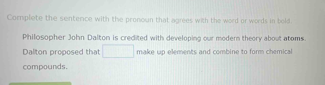 complete the sentence with the pronoun that agrees with the word or words in bold. philosopher john dalton is credited with developing our modern theory about atoms. dalton proposed that make up elements and combine to form chemical compounds.