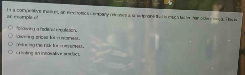 in a competitive market, an electronics company releases a smartphone that is much faster than older models. this is an example of\nfollowing a federal regulation.\nlowering prices for customers.\nreducing the risk for consumers.\ncreating an innovative product.