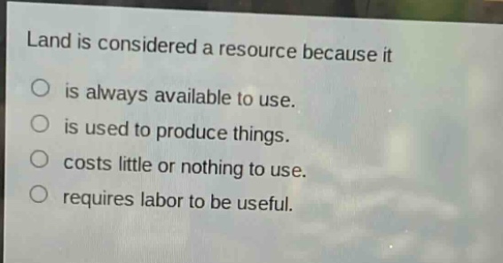 land is considered a resource because it\nis always available to use.\nis used to produce things.\ncosts little or nothing to use.\nrequires labor to be useful.