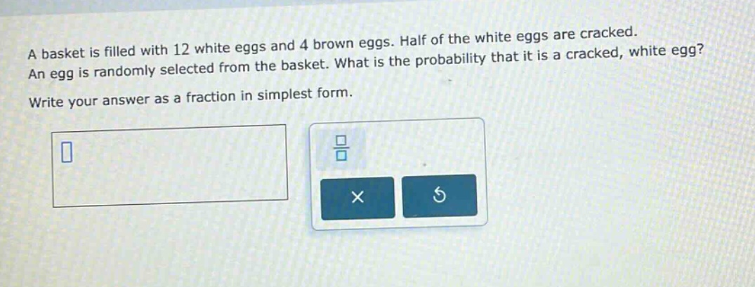 a basket is filled with 12 white eggs and 4 brown eggs. half of the white eggs are cracked. an egg is randomly selected from the basket. what is the probability that it is a cracked, white egg? write your answer as a fraction in simplest form.