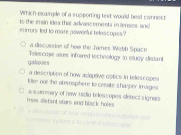 which example of a supporting text would best connect to the main idea that advancements in lenses and mirrors led to more powerful telescopes?\no a discussion of how the james webb space telescope uses infrared technology to study distant galaxies\no a description of how adaptive optics in telescopes filter out the atmosphere to create sharper images\no a summary of how radio telescopes detect signals from distant stars and black holes\no a discussion of how modern observatories use computer systems to control telescopes