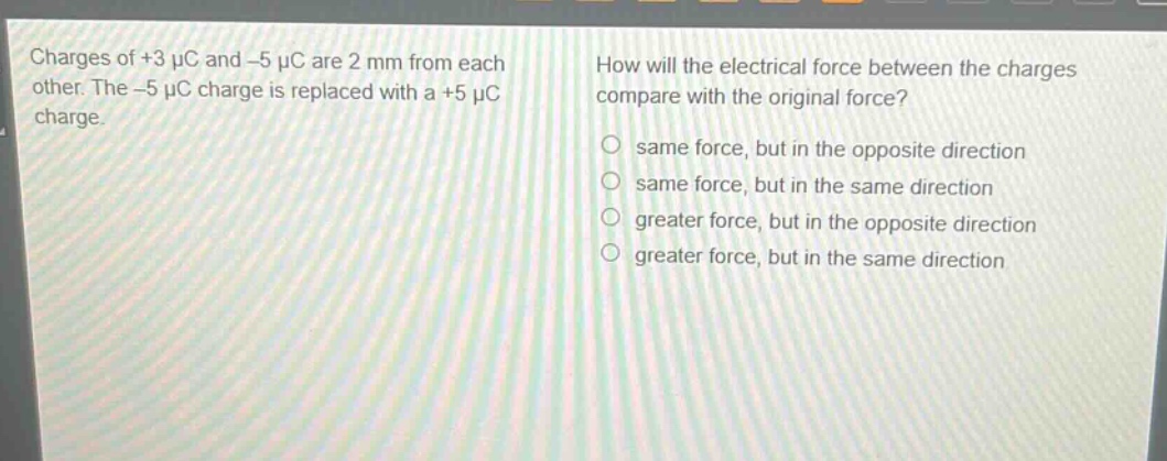 charges of +3 μc and -5 μc are 2 mm from each other. the -5 μc charge is replaced with a +5 μc charge. how will the electrical force between the charges compare with the original force? same force, but in the opposite direction same force, but in the same direction greater force, but in the opposite direction greater force, but in the same direction