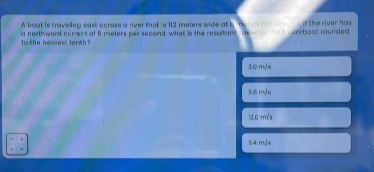 a boat is traveling east across a river that is 112 meters wide at 8 meters per second. if the river has a northward current of 5 meters per second, what is the resultant speed of the motorboat rounded to the nearest tenth? 3.0 m/s 8.6 m/s 13.0 m/s 9.4 m/s