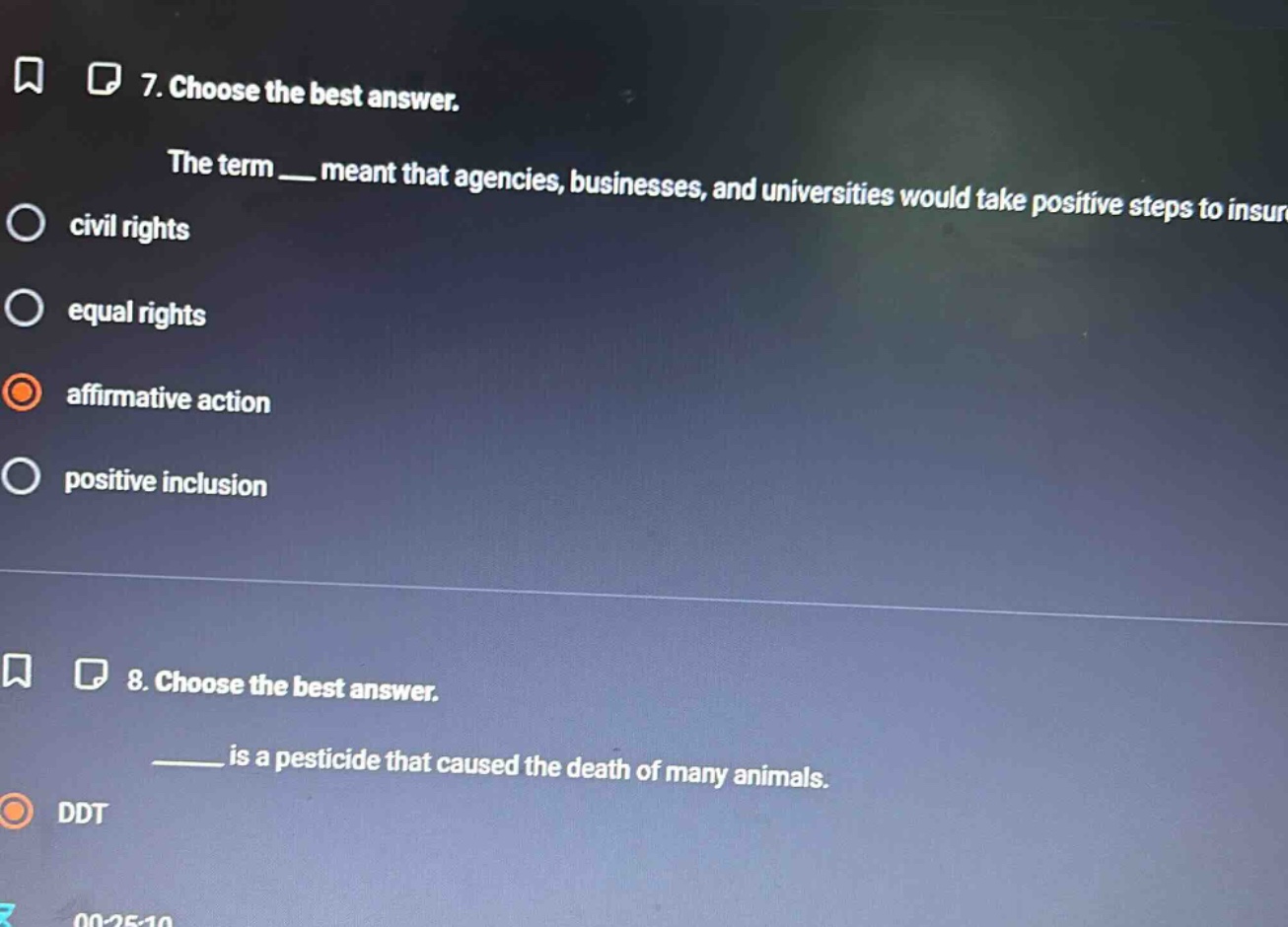 7. choose the best answer. the term ___ meant that agencies, businesses, and universities would take positive steps to insure civil rights equal rights affirmative action positive inclusion 8. choose the best answer. ____ is a pesticide that caused the death of many animals. ddt