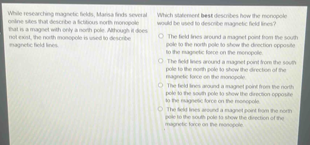 while researching magnetic fields, marisa finds several online sites that describe a fictitious north monopole that is a magnet with only a north pole. although it does not exist, the north monopole is used to describe magnetic field lines. which statement best describes how the monopole would be used to describe magnetic field lines? the field lines around a magnet point from the south pole to the north pole to show the direction opposite to the magnetic force on the monopole. the field lines around a magnet point from the south pole to the north pole to show the direction of the magnetic force on the monopole. the field lines around a magnet point from the north pole to the south pole to show the direction opposite to the magnetic force on the monopole. the field lines around a magnet point from the north pole to the south pole to show the direction of the magnetic force on the monopole.