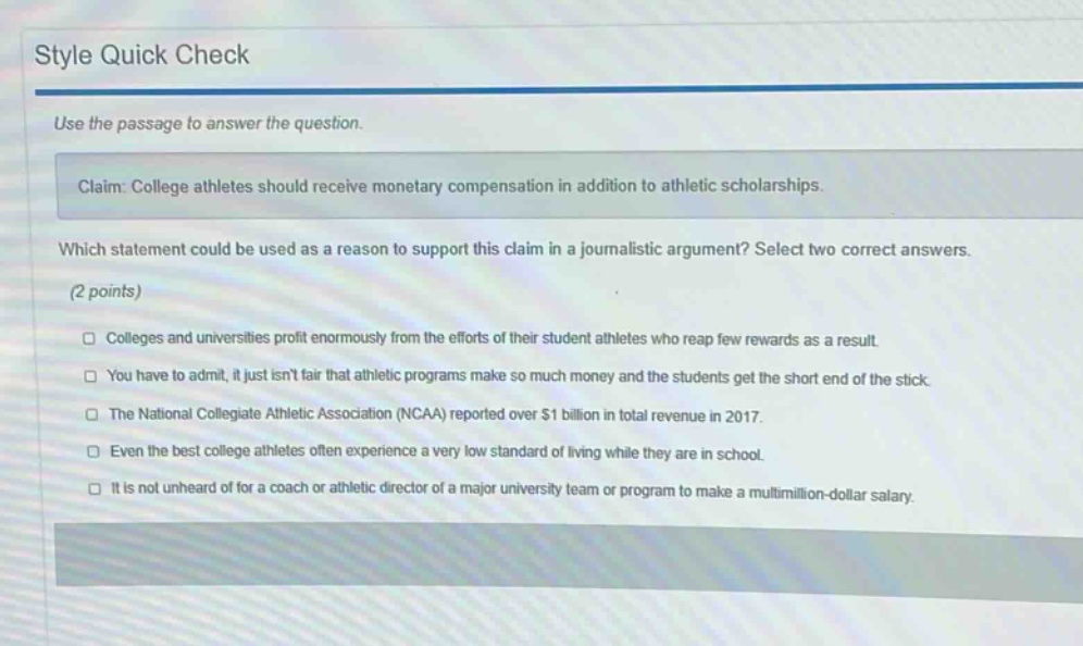 style quick check use the passage to answer the question. claim: college athletes should receive monetary compensation in addition to athletic scholarships. which statement could be used as a reason to support this claim in a journalistic argument? select two correct answers. (2 points) colleges and universities profit enormously from the efforts of their student athletes who reap few rewards as a result. you have to admit, it just isnt fair that athletic programs make so much money and the students get the short end of the stick. the national collegiate athletic association (ncaa) reported over $1 billion in total revenue in 2017. even the best college athletes often experience a very low standard of living while they are in school. it is not unheard of for a coach or athletic director of a major university team or program to make a multimillion - dollar salary.