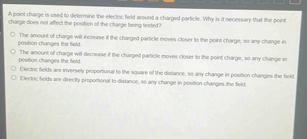 a point charge is used to determine the electric field around a charged particle. why is it necessary that the point charge does not affect the position of the charge being tested?\nthe amount of charge will increase if the charged particle moves closer to the point charge, so any change in position changes the field.\nthe amount of charge will decrease if the charged particle moves closer to the point charge, so any change in position changes the field.\nelectric fields are inversely proportional to the square of the distance, so any change in position changes the field.\nelectric fields are directly proportional to distance, so any change in position changes the field.