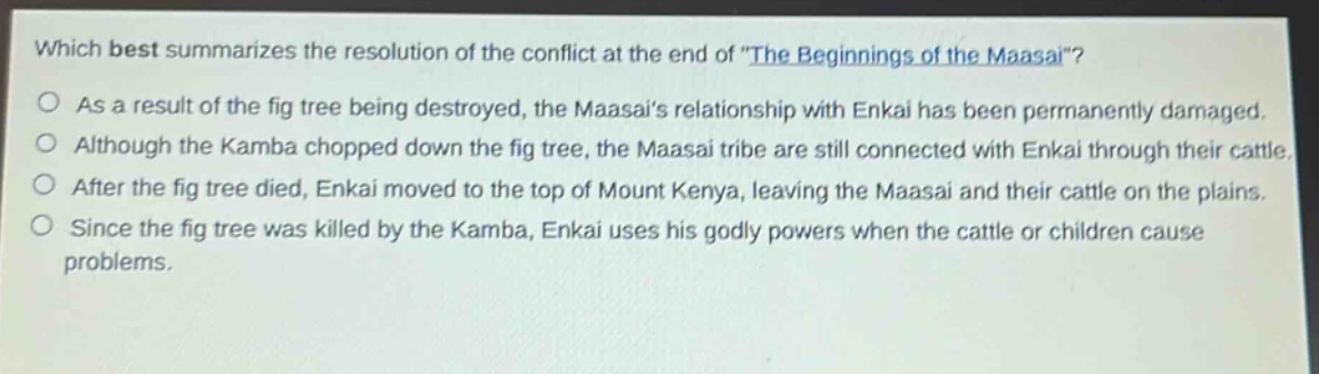 which best summarizes the resolution of the conflict at the end of \the beginnings of the maasai\?\nas a result of the fig tree being destroyed, the maasais relationship with enkai has been permanently damaged.\nalthough the kamba chopped down the fig tree, the maasai tribe are still connected with enkai through their cattle.\nafter the fig tree died, enkai moved to the top of mount kenya, leaving the maasai and their cattle on the plains.\nsince the fig tree was killed by the kamba, enkai uses his godly powers when the cattle or children cause problems.