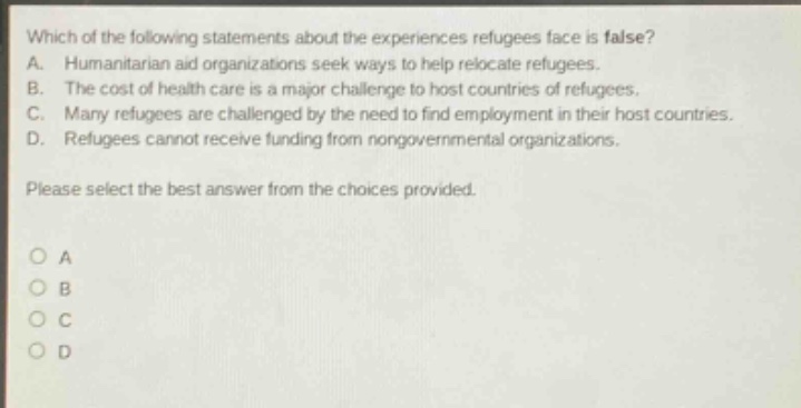 which of the following statements about the experiences refugees face is false? a. humanitarian aid organizations seek ways to help relocate refugees. b. the cost of health care is a major challenge to host countries of refugees. c. many refugees are challenged by the need to find employment in their host countries. d. refugees cannot receive funding from nongovernmental organizations. please select the best answer from the choices provided. o a o b o c o d