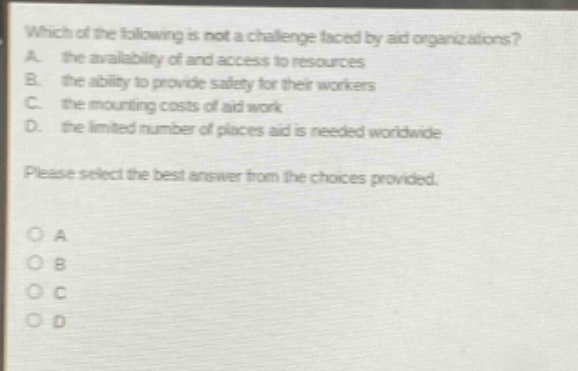 which of the following is not a challenge faced by aid organizations? a. the availability of and access to resources b. the ability to provide safety for their workers c. the mounting costs of aid work d. the limited number of places aid is needed worldwide please select the best answer from the choices provided. o a o b o c o d