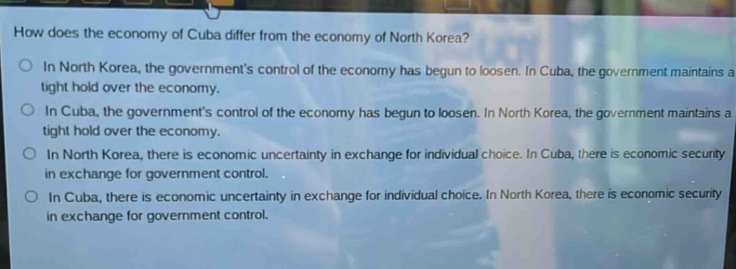 how does the economy of cuba differ from the economy of north korea?\nin north korea, the government’s control of the economy has begun to loosen. in cuba, the government maintains a tight hold over the economy.\nin cuba, the government’s control of the economy has begun to loosen. in north korea, the government maintains a tight hold over the economy.\nin north korea, there is economic uncertainty in exchange for individual choice. in cuba, there is economic security in exchange for government control.\nin cuba, there is economic uncertainty in exchange for individual choice. in north korea, there is economic security in exchange for government control.