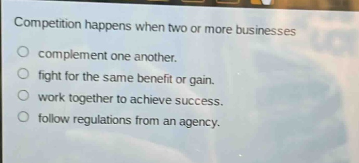 competition happens when two or more businesses\no complement one another.\no fight for the same benefit or gain.\no work together to achieve success.\no follow regulations from an agency.