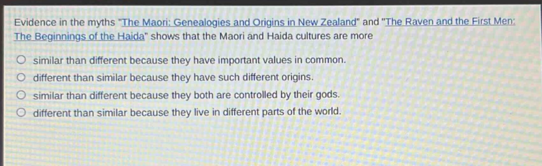 evidence in the myths \the maori: genealogies and origins in new zealand\ and \the raven and the first men: the beginnings of the haida\ shows that the maori and haida cultures are more\no similar than different because they have important values in common.\no different than similar because they have such different origins.\no similar than different because they both are controlled by their gods.\no different than similar because they live in different parts of the world.