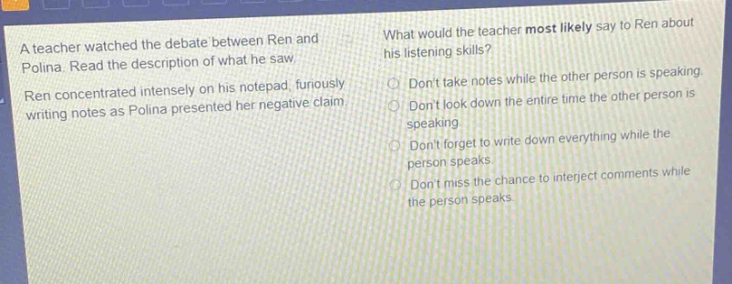 a teacher watched the debate between ren and polina. read the description of what he saw. ren concentrated intensely on his notepad, furiously writing notes as polina presented her negative claim. what would the teacher most likely say to ren about his listening skills? dont take notes while the other person is speaking. dont look down the entire time the other person is speaking. dont forget to write down everything while the person speaks. dont miss the chance to interject comments while the person speaks.