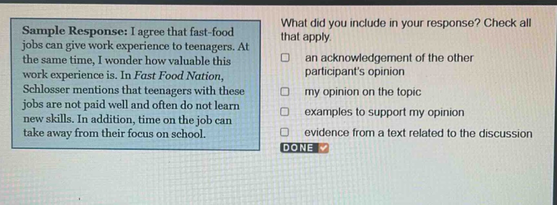sample response: i agree that fast - food jobs can give work experience to teenagers. at the same time, i wonder how valuable this work experience is. in fast food nation, schlosser mentions that teenagers with these jobs are not paid well and often do not learn new skills. in addition, time on the job can take away from their focus on school. what did you include in your response? check all that apply. an acknowledgement of the other participants opinion my opinion on the topic examples to support my opinion evidence from a text related to the discussion done