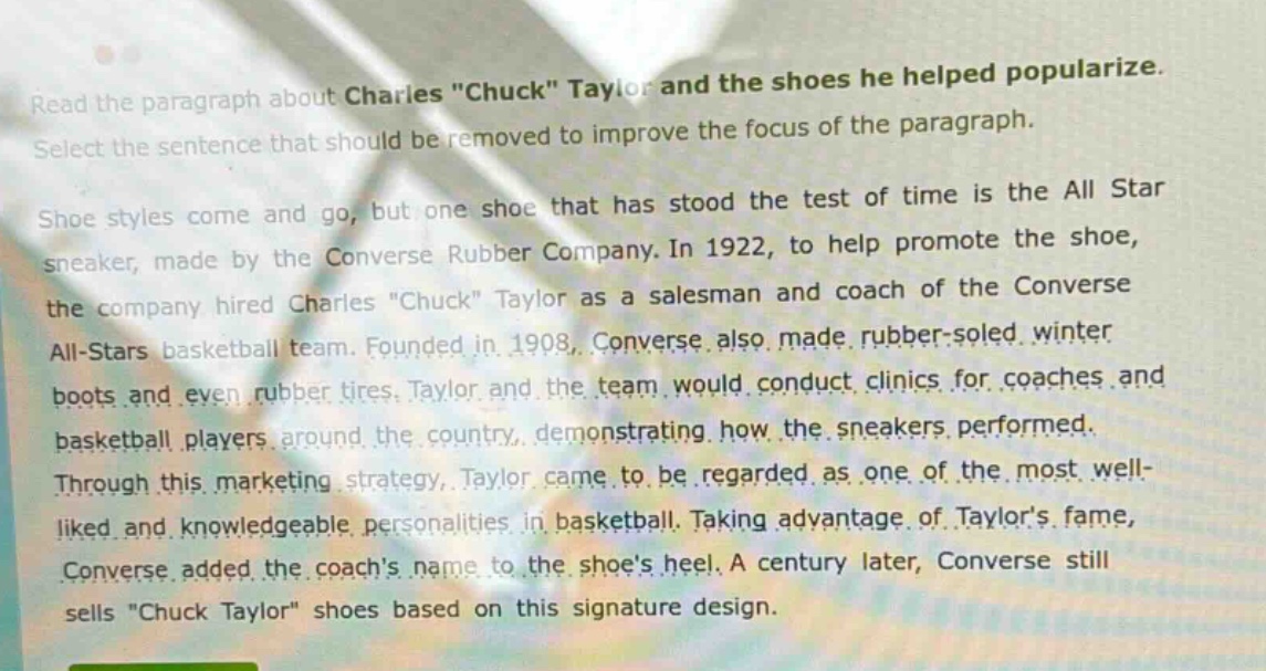 read the paragraph about charles \chuck\ taylor and the shoes he helped popularize. select the sentence that should be removed to improve the focus of the paragraph. shoe styles come and go, but one shoe that has stood the test of time is the all star sneaker, made by the converse rubber company. in 1922, to help promote the shoe, the company hired charles \chuck\ taylor as a salesman and coach of the converse all - stars basketball team. founded in 1908, converse also made rubber - soled winter boots and even rubber tires. taylor and the team would conduct clinics for coaches and basketball players around the country, demonstrating how the sneakers performed. through this marketing strategy, taylor came to be regarded as one of the most well - liked and knowledgeable personalities in basketball. taking advantage of taylors fame, converse added the coachs name to the shoes heel. a century later, converse still sells \chuck taylor\ shoes based on this signature design.