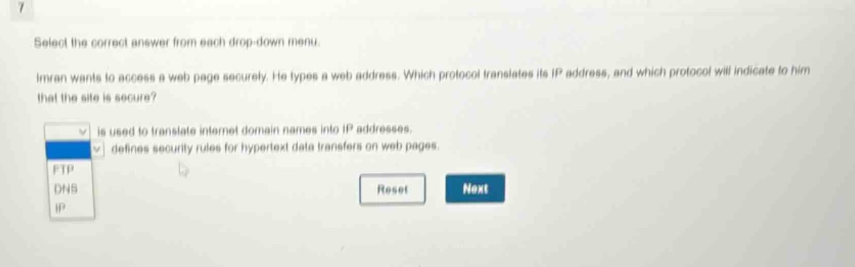 select the correct answer from each drop - down menu. imran wants to access a web page securely. he types a web address. which protocol translates its ip address, and which protocol will indicate to him that the site is secure? is used to translate internet domain names into ip addresses. defines security rules for hypertext data transfers on web pages. ftp dns ip reset next