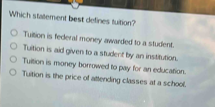 which statement best defines tuition?\ntuition is federal money awarded to a student.\ntuition is aid given to a student by an institution.\ntuition is money borrowed to pay for an education.\ntuition is the price of attending classes at a school.