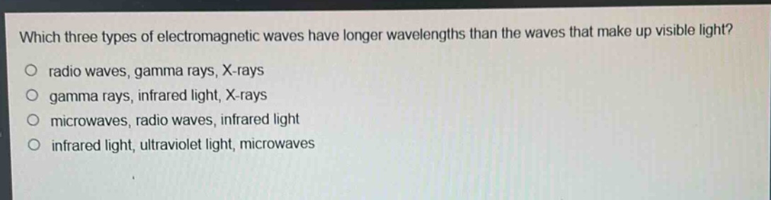 which three types of electromagnetic waves have longer wavelengths than the waves that make up visible light?\no radio waves, gamma rays, x - rays\no gamma rays, infrared light, x - rays\no microwaves, radio waves, infrared light\no infrared light, ultraviolet light, microwaves