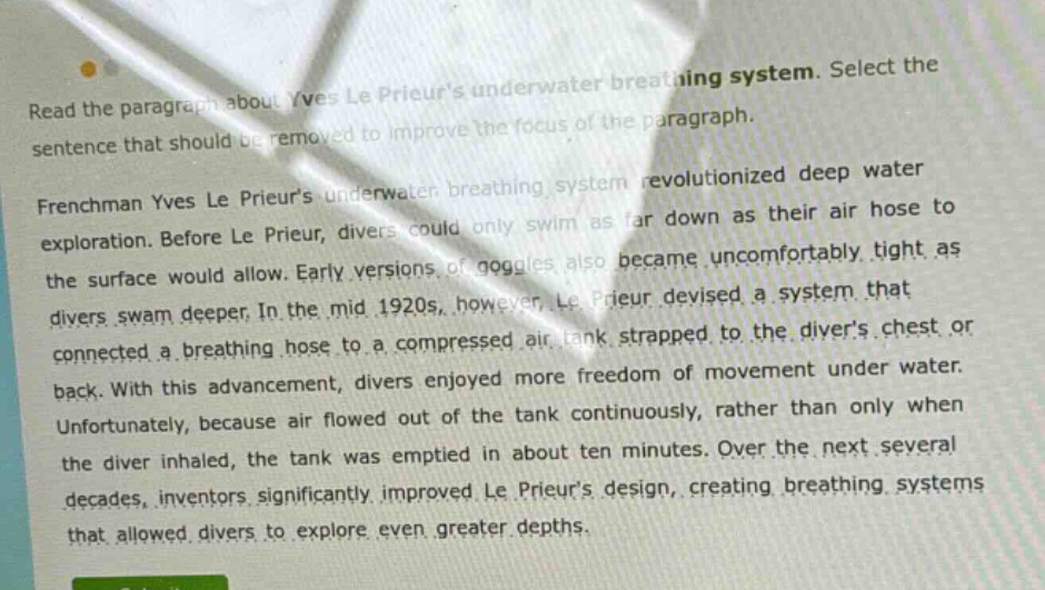 read the paragraph about yves le prieurs underwater breathing system. select the sentence that should be removed to improve the focus of the paragraph. frenchman yves le prieurs underwater breathing system revolutionized deep water exploration. before le prieur, divers could only swim as far down as their air hose to the surface would allow. early versions of goggles also became uncomfortably tight as divers swam deeper. in the mid 1920s, however, le prieur devised a system that connected a breathing hose to a compressed air tank strapped to the divers chest or back. with this advancement, divers enjoyed more freedom of movement under water. unfortunately, because air flowed out of the tank continuously, rather than only when the diver inhaled, the tank was emptied in about ten minutes. over the next several decades, inventors significantly improved le prieurs design, creating breathing systems that allowed divers to explore even greater depths.