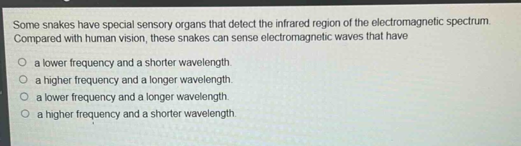 some snakes have special sensory organs that detect the infrared region of the electromagnetic spectrum. compared with human vision, these snakes can sense electromagnetic waves that have\no a lower frequency and a shorter wavelength.\no a higher frequency and a longer wavelength.\no a lower frequency and a longer wavelength.\no a higher frequency and a shorter wavelength.
