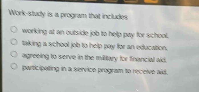 work - study is a program that includes\nworking at an outside job to help pay for school.\ntaking a school job to help pay for an education.\nagreeing to serve in the military for financial aid.\nparticipating in a service program to receive aid.