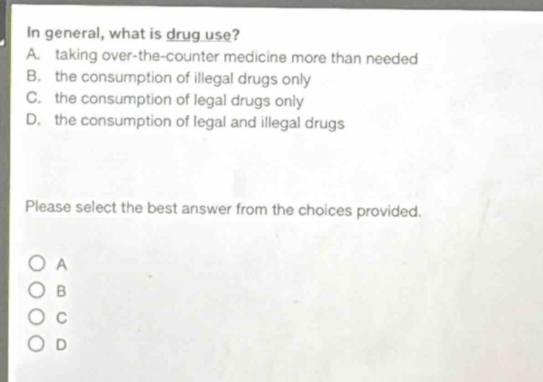 in general, what is drug use? a. taking over - the - counter medicine more than needed b. the consumption of illegal drugs only c. the consumption of legal drugs only d. the consumption of legal and illegal drugs please select the best answer from the choices provided.